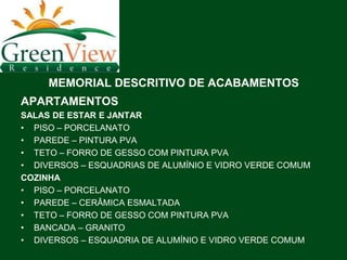 MEMORIAL DESCRITIVO DE ACABAMENTOS
APARTAMENTOS
SALAS DE ESTAR E JANTAR
• PISO – PORCELANATO
• PAREDE – PINTURA PVA
• TETO – FORRO DE GESSO COM PINTURA PVA
• DIVERSOS – ESQUADRIAS DE ALUMÍNIO E VIDRO VERDE COMUM
COZINHA
• PISO – PORCELANATO
• PAREDE – CERÂMICA ESMALTADA
• TETO – FORRO DE GESSO COM PINTURA PVA
• BANCADA – GRANITO
• DIVERSOS – ESQUADRIA DE ALUMÍNIO E VIDRO VERDE COMUM
 