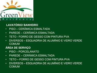LAVATÓRIO/ BANHEIRO
• PISO – CERÂMICA ESMALTADA
• PAREDE – CERÂMICA ESMALTADA
• TETO - FORRO DE GESSO COM PINTURA PVA
• DIVERSOS – ESQUADRIA DE ALUMÍNIO E VIDRO VERDE
   COMUM
ÁREA DE SERVIÇO
• PISO – PORCELANATO
• PAREDE – CERÂMICA ESMALTADA
• TETO – FORRO DE GESSO COM PINTURA PVA
• DIVERSOS – ESQUADRIA DE ALUMÍNIO E VIDRO VERDE
   COMUM
 