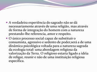  A verdadeira experiência do sagrado não se dá 
necessariamente através de uma religião, mas através 
de forma de integração do homem com a natureza 
prestando-lhe referencia, amor e respeito. 
 O único processo social capaz de substituir o 
consumista, agressivo e sedento de poder,será a de uma 
dinâmica psicológica voltada para a natureza sagrada 
da ecologia total: uma abordagem religiosa da 
valorização da Terra. O religioso estaria ligado a idéia 
de religar, reunir e não de uma instituição religiosa 
especifica. 
 