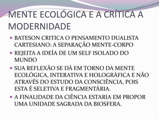 MENTE ECOLÓGICA E A CRÍTICA A 
MODERNIDADE 
 BATESON CRITICA O PENSAMENTO DUALISTA 
CARTESIANO: A SEPARAÇÃO MENTE-CORPO 
 REJEITA A IDEÍA DE UM SELF ISOLADO DO 
MUNDO 
 SUA REFLEXÃO SE DÁ EM TORNO DA MENTE 
ECOLÓGICA, INTERATIVA E HOLOGRÁFICA E NÃO 
ATRAVÉS DO ESTUDO DA CONSCIÊNCIA, POIS 
ESTA É SELETIVA E FRAGMENTÁRIA. 
 A FINALIDADE DA CIÊNCIA ESTARIA EM PROPOR 
UMA UNIDADE SAGRADA DA BIOSFERA. 
 