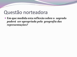Questão norteadora 
 Em que medida esta reflexão sobre o sagrado 
poderá ser apropriada pela geografia das 
representações? 
 