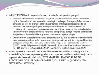  A EXPERIENCIA do sagrado é uma vivência de integração, porquê: 
 Possibilita transcender a dimensão fragmentária da consciência em sua dimensão 
egóica. Considerando-se seu caráter ontológico, tal experiência possibilita superar a 
condição de “ser no mundo” para uma dimensão ontológica mais profunda em 
direção a um “ser integral”, pois a relação entre homem e natureza, passa a se 
constituir não como uma relação entre sujeito e objeto, mas uma interação holística e 
intersubjetiva (é uma experiência subjetiva de expansão espaço-tempo), contraposta 
à experiência da modernidade que é de compressão espaço-tempo 
 O numinoso é potencialmente uma experiência de êxtase, ao estimular a vivência de 
um estado não-ordinário de consciência, o que permite ao sujeito eclipsar diferentes 
espaços: o espaço da consciência individual e o espaço do inconsciente coletivo 
(JUNG, 2008). Tal processo é erigido através do rito e possui um caráter não-racional 
(OTTO, 2007): É UMA EXPERIÊNCIA DA MENTE ECOLÓGICA; (BATESON) 
 A condição fundamental para a manifestação da experiência do sagrado é a 
materialização do espaço do sagrado, ainda que a experiência mística seja uma 
experiência desterritorializada. ESTA MATERIALIZAÇÃO SE DÁ NA 
PERCEPÇÃO DO PLEROMA-CREATURA, OU INTEGRAÇÃO HOMEM-NATUREZA;( 
BATESON) 
 