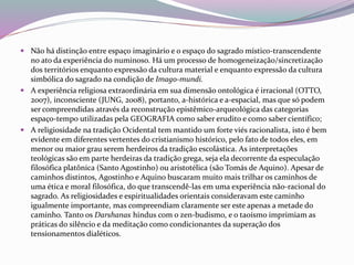  Não há distinção entre espaço imaginário e o espaço do sagrado místico-transcendente 
no ato da experiência do numinoso. Há um processo de homogeneização/sincretização 
dos territórios enquanto expressão da cultura material e enquanto expressão da cultura 
simbólica do sagrado na condição de Imago-mundi. 
 A experiência religiosa extraordinária em sua dimensão ontológica é irracional (OTTO, 
2007), inconsciente (JUNG, 2008), portanto, a-histórica e a-espacial, mas que só podem 
ser compreendidas através da reconstrução epistêmico-arqueológica das categorias 
espaço-tempo utilizadas pela GEOGRAFIA como saber erudito e como saber científico; 
 A religiosidade na tradição Ocidental tem mantido um forte viés racionalista, isto é bem 
evidente em diferentes vertentes do cristianismo histórico, pelo fato de todos eles, em 
menor ou maior grau serem herdeiros da tradição escolástica. As interpretações 
teológicas são em parte herdeiras da tradição grega, seja ela decorrente da especulação 
filosófica platônica (Santo Agostinho) ou aristotélica (são Tomás de Aquino). Apesar de 
caminhos distintos, Agostinho e Aquino buscaram muito mais trilhar os caminhos de 
uma ética e moral filosófica, do que transcendê-las em uma experiência não-racional do 
sagrado. As religiosidades e espiritualidades orientais consideravam este caminho 
igualmente importante, mas compreendiam claramente ser este apenas a metade do 
caminho. Tanto os Darshanas hindus com o zen-budismo, e o taoísmo imprimiam as 
práticas do silêncio e da meditação como condicionantes da superação dos 
tensionamentos dialéticos. 
 