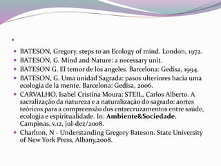 . 
 BATESON, Gregory. steps to an Ecology of mind. London, 1972. 
 BATESON, G. Mind and Nature: a necessary unit. 
 BATESON G. El temor de los angeles. Barcelona: Gedisa, 1994. 
 BATESON, G. Uma unidad Sagrada: pasos ulteriores hacia uma 
ecologia de la mente. Barcelona: Gedisa, 2006. 
 CARVALHO, Isabel Cristina Moura; STEIL, Carlos Alberto. A 
sacralização da natureza e a naturalização do sagrado: aortes 
teóricos para a compreensão dos entrecruzamentos entre saúde, 
ecologia e espiritualidade. In: Ambiente&Sociedade. 
Campinas, v.12, jul-dez/2008. 
 Charlton, N - Understanding Gregory Bateson. State University 
of New York Press, Albany,2008. 
