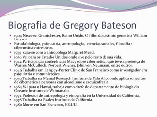 Biografia de Gregory Bateson 
 1904 Nasce en Grantchester, Reino Unido. O filho do distinto genetista William 
Bateson. 
 Estuda biología, psiquiatría, antropología, ciencias sociales, filosofía e 
cibernética entre otros. 
 1935 casa-se com a antropóloga Margaret Mead. 
 1939 Vai para os Estados Unidos onde vive pelo resto de sua vida. 
 1942 Participa das conferências Macy sobre cibernética, que teve a presença de 
Warren McCulloch, Norbert Wiener, John von Neumann, entre outros. 
 1949 Trabalha em Langley-Porter Clinic de Sao Francisco como investigador em 
psiquiatria e comunicações. 
 1959 Trabalha na Mental Research Institute de Palo Alto, onde aplica conceitos 
de cibernética a personas con alcoolismo e esquizofrenia. 
 1964 Vai para o Hawai, trabaja como chefe do departamento de biología do 
Oceanic Institute de Waimanalo. 
 1972 Professor de antropología y etnografía en la Universidad de California. 
 1978 Trabalha na Esalen Institute da California. 
 1980 Morre em San Francisco, EE.UU. 
 
