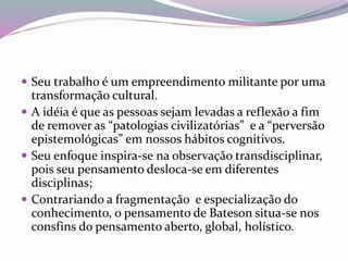 Seu trabalho é um empreendimento militante por uma 
transformação cultural. 
 A idéia é que as pessoas sejam levadas a reflexão a fim 
de remover as “patologias civilizatórias” e a “perversão 
epistemológicas” em nossos hábitos cognitivos. 
 Seu enfoque inspira-se na observação transdisciplinar, 
pois seu pensamento desloca-se em diferentes 
disciplinas; 
 Contrariando a fragmentação e especialização do 
conhecimento, o pensamento de Bateson situa-se nos 
consfins do pensamento aberto, global, holístico. 
 