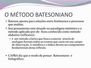 O MÉTODO BATESONIANO 
 Bateson aponta para relações entre fenômenos e processos 
que analisa; 
 Seu pensamento está situado no paradigma sistêmico e o 
método aplicado por ele ficou conhecido como método 
abdutivo (reflexivo): 
 é um método criativo que busca conectar através de 
analogias formais todos os eventos que caem em seu campo 
de observação. A metáfora e o lúdico devem ser componentes 
fundamentais desta reflexão. 
 CAPRA diz que o modo de pensar Batesoniano é 
holográfico; 
 