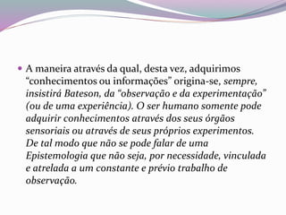  A maneira através da qual, desta vez, adquirimos 
“conhecimentos ou informações” origina-se, sempre, 
insistirá Bateson, da “observação e da experimentação” 
(ou de uma experiência). O ser humano somente pode 
adquirir conhecimentos através dos seus órgãos 
sensoriais ou através de seus próprios experimentos. 
De tal modo que não se pode falar de uma 
Epistemologia que não seja, por necessidade, vinculada 
e atrelada a um constante e prévio trabalho de 
observação. 
 