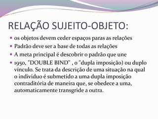 RELAÇÃO SUJEITO-OBJETO: 
 os objetos devem ceder espaços paras as relações 
 Padrão deve ser a base de todas as relações 
 A meta principal é descobrir o padrão que une 
 1950, "DOUBLE BIND" , o "dupla imposição) ou duplo 
vínculo. Se trata da descrição de uma situação na qual 
o individuo é submetido a uma dupla imposição 
contraditória de maneira que, se obedece a uma, 
automaticamente transgride a outra. 
 
