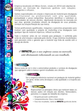 aempresaaempresaaempresa Empresa localizada em Minas Gerais, criada em 2010 com objetivo de
atender ao mercado de impressos gráficos com soluções
inteligentes e eficazes.
Somos especializados em criação e impressão de material para divulgação
( i n s t i t u c i o n a l o u p r o m o c i o n a l ) c o m a l t a q u a l i d a d e ,
pontualidade e preço competitivo. Buscamos identificar e satisfazer as
necessidades de nossos clientes, objetivando destacá-lo no mercado em
que atua, gerando resultados através da divulgação de seus produtos,
serviços ou criação/fixação da sua marca.
Temos profissionais qualificados, máquinas e parceiros preparados para
realizar com qualidade o projeto de marketing e/ou divulgação com
qualquer tipo de material impresso, inflável ou brinde.
Todo o material, antes de ser enviado para produção, é conferido pelo
setor de arte/criação e aprovado pelo cliente. O que minimiza insatisfações
com possíveis erros e garante que o material seja feito de acordo com o
desejo do cliente.
Nossa razão de ser é criar e comercializar produtos e serviços de divulgação
que agreguem valor à marca e gerem resultados aos clientes.
MISSÃOMISSÃOMISSÃO
Ser a empresa referência nacional em produção de material gráfico
em geral, tendo como destaques a alta qualidade e o respeito aos
clientes.
VISÃOVISÃOVISÃO
Representam os princípios éticos que norteiam todas as
nossas ações em relação aos clientes, fornecedores,
parceiros e a equipe de trabalho da empresa.
VALORESVALORESVALORES
• Respeito pessoal e profissional.
• Comprometimento, Ética e Honestidade.
• Foco nos resultados, tanto da IMPACTO quanto do cliente.
O que a sua empresa causa no mercado,O que a sua empresa causa no mercado,IMPACTOIMPACTO
está diretamente relacionado ao seu resultado.está diretamente relacionado ao seu resultado.
O que a sua empresa causa no mercado,IMPACTO
está diretamente relacionado ao seu resultado.
GRÁFICAGRÁFICAGRÁFICA
 