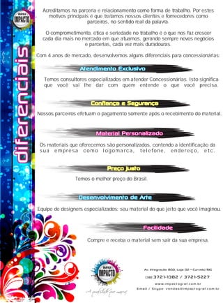 diferenciaisdiferenciaisdiferenciaisGRÁFICAGRÁFICAGRÁFICA
Atendimento ExclusivoAtendimento ExclusivoAtendimento Exclusivo
Desenvolvimento de ArteDesenvolvimento de ArteDesenvolvimento de Arte
Material PersonalizadoMaterial PersonalizadoMaterial Personalizado
FacilidadeFacilidadeFacilidade
Confiança e SegurançaConfiança e SegurançaConfiança e Segurança
Preço justoPreço justoPreço justo
Acreditamos na parceria e relacionamento como forma de trabalho. Por estes
motivos principais é que tratamos nossos clientes e fornecedores como
parceiros, no sentido real da palavra.
O comprometimento, ética e seriedade no trabalho é o que nos faz crescer
cada dia mais no mercado em que atuamos, gerando sempre novos negócios
e parcerias, cada vez mais duradouras.
Com 4 anos de mercado, desenvolvemos alguns diferenciais para concessionárias:
Nossos parceiros efetuam o pagamento somente após o recebimento do material.
Temos o melhor preço do Brasil.
Os materiais que oferecemos são personalizados, contendo a identificação da
sua empresa como logomarca, telefone, endereço, etc.
Compre e receba o material sem sair da sua empresa.
Temos consultores especializados em atender Concessionárias. Isto significa
que você vai lhe dar com quem entende o que você precisa.
Equipe de designers especializados: seu material do que jeito que você imaginou.
GRÁFICAGRÁFICAGRÁFICA
A qualidade que marca!A qualidade que marca!A qualidade que marca!
(38) 3721-1382 / 3721-5227
www.impactograf.com.br
Av. Integração 800, Loja 02 • Curvelo/MG
Email / Skype: vendas@impactograf.com.br
 