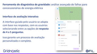 Ferramenta de diagnóstico de gravidade: análise avançada de falhas para
concessionárias de energia elétrica
Interface de avaliação interativa
A interface guiada pelo usuário se adapta
com base nas respostas, com os usuários
selecionando entre as opções de resposta
de 4 a 5 perguntas.
Isso garante um processo de avaliação
personalizado e completo.
 