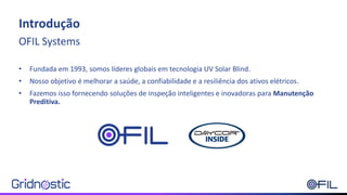 Introdução
OFIL Systems
• Fundada em 1993, somos líderes globais em tecnologia UV Solar Blind.
• Nosso objetivo é melhorar a saúde, a confiabilidade e a resiliência dos ativos elétricos.
• Fazemos isso fornecendo soluções de inspeção inteligentes e inovadoras para Manutenção
Preditiva.
 