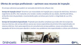 Os serviços adicionais que podem ser acessados de dentro do software são:
Serviço de inspeção virtual: Terceirize suas necessidades de inspeção para a equipe de eletricistas, técnicos e
engenheiros da OFIL. Eles realizarão uma revisão e análise completas de seus dados, identificarão falhas,
atribuirão níveis de gravidade e recomendarão ações corretivas para manter a integridade de sua infra-
estrutura.
Serviço de Consultoria Especializada: Projetado para desafios complexos que estão além do escopo dos
recursos internos, este serviço oferece acesso aos nossos especialistas de primeira linha especializados em
sistemas elétricos. Com vasta experiência em consultoria de serviços públicos, nossos consultores estão
equipados de forma única para abordar e resolver seus problemas mais especializados e críticos com eficiência.
Ofertas de serviços profissionais – aprimore seus recursos de inspeção
 