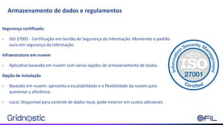 Armazenamento de dados e regulamentos
Segurança certificada:
• ISO 27001 - Certificação em Gestão de Segurança da Informação: Mantendo o padrão
ouro em segurança da informação.
Infraestrutura em nuvem
• Aplicativo baseado em nuvem com várias opções de armazenamento de dados.
Opção de instalação
• Baseado em nuvem: aproveita a escalabilidade e a flexibilidade da nuvem para
aumentar a eficiência.
• Local: Disponível para controle de dados local, pode incorrer em custos adicionais.
 