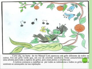 Certo dia, na horta  do tio Manuel Liró apareceu um grilo diferente de todos os outros. Era um grilo verde que, em vez de circrilar, assobiava. Estas características eram uma afronta para toda a espécie de grilos, pois eram pretos e cricrilavam.    A notícia começou a espalhar-se  por todas as redondezas e todos os grilos pretos sentiram-se ameaçados na sua reputação.  