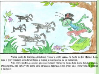   Numa tarde de domingo decidiram visitar o grilo verde, na horta do tio Manuel Liró, para o convencerem a mudar de farda e mudar a sua maneira de se expressar.  Não convencidos, os outros grilos decidiram prendê-lo numa lura muito funda e escura. Desta forma, não seria visto como uma ameaça à reputação dos grilos que, teimavam em manter a tradição.  