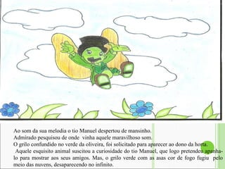 Ao som da sua melodia o tio Manuel despertou de mansinho.  Admirado pesquisou de onde  vinha aquele maravilhoso som.  O grilo confundido no verde da oliveira, foi solicitado para aparecer ao dono da horta. Aquele esquisito animal suscitou a curiosidade do tio Manuel, que logo pretendeu apanha-lo para mostrar aos seus amigos. Mas, o grilo verde com as asas cor de fogo fugiu  pelo meio das nuvens, desaparecendo no infinito.  