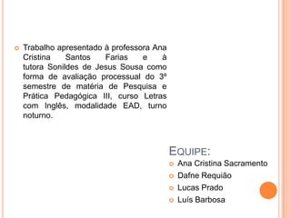 Trabalho apresentado à professora Ana Cristina Santos Farias e à tutora Sonildes de Jesus Sousa como forma de avaliação processual do 3º semestre de matéria de Pesquisa e Prática Pedagógica III, curso Letras com Inglês, modalidade EAD, turno noturno.Equipe:Ana Cristina Sacramento