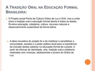 Luís BarbosaIntroduçãoEste trabalho dedica-se a explorar um novo ramo pedagógico que tem origem em Lençóis, BA. Baseado na tradição Griô, visando uma quebra nos paradigmas da educação tradicional, o Projeto social Ponto de Cultura Grãos de Luz e Griôtem como finalidade aproximar o indivíduo às suas raízes indígenas e africanas, mescladas ao conteúdo escolar.
