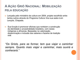 CONCEITO: MAS AFINAL, O QUE SIGNIFICA “GRIÔS”?Segundo Thomas Hale (1998), os griôs são responsáveis por uma sabedoria e uma arte verbal presentes nos rituais da vida social: nascimento, iniciação, aliança matrimonial, cerimônia de casamento e funerais. Os griôs têm uma imagem social e política, além de um lugar econômico determinante no funcionamento das sociedades do noroeste da África. A palavra griot é de origem francesa, griot no masculino e griote no feminino. Griô é um jeito brasileiro proposto pelo Ponto de Cultura Grãos de Luz e Griô que optou pelo trabalho com os/as griôs reis, os/as que são iniciados/as pelos mestres. As línguas e dialetos da região sul do Saara, noroeste da África, na tradição oral dos grupos étnicos Bambaras e Fulas na região do Mali, de onde originam os griôs, eles têm diversos nomes e funções sociais.A Tradição Oral na Educação Formal Brasileira:O Projeto social Ponto de Cultura Grãos de Luz e Griô, visa a união entre a tradição oral e educação formal aberta à todas as idades. Envolve educação, cidadania, cultura, recursos naturais e desenvolvimento sustentável de forma lúdica. A ideia inovadora do projeto foi a de mobilizar e sensibilizar a comunidade, escolas e o poder público local para a importância da inclusão destes saberes na educação formal de Lençóis. A partir de oficinas de identidade, arte, tradição oral e cidadania realizadas com crianças, adolescentes e jovens do Grãos de Luz.A Ação Griô Nacional: Mobilização pela educaçãoLançada pelo ministério da cultura em 2004, projeto escolhido entre tantos outros através do Programa Cultura Viva sua sede é em Lençóis, Chapada. Sua função é promover oficinas que norteiam a construção da identidade e ancestralidade brasileira, com raízes indígenas e africanas. Baseadas na valorização, disseminação e inclusão dos saberes e fazeres de tradição oral.“Os Griots, para se formar, tem que viajar e caminhar sempre. Quanto mais viajar e caminhar, mais ouvirá e conhecerá.”