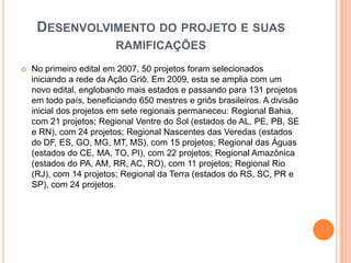 Desenvolvimento do projeto e suas ramificaçõesNo primeiro edital em 2007, 50 projetos foram selecionados iniciando a rede da Ação Griô. Em 2009, esta se amplia com um novo edital, englobando mais estados e passando para 131 projetos em todo país, beneficiando 650 mestres e griôs brasileiros. A divisão inicial dos projetos em sete regionais permaneceu: Regional Bahia, com 21 projetos; Regional Ventre do Sol (estados de AL, PE, PB, SE e RN), com 24 projetos; Regional Nascentes das Veredas (estados do DF, ES, GO, MG, MT, MS), com 15 projetos; Regional das Águas (estados do CE, MA, TO, PI), com 22 projetos; Regional Amazônica (estados do PA, AM, RR, AC, RO), com 11 projetos; Regional Rio (RJ), com 14 projetos; Regional da Terra (estados do RS, SC, PR e SP), com 24 projetos.
