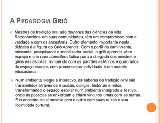 A Pedagogia GriôMestres de tradição oral são doutores das ciências da vida. Reconhecidos em suas comunidades, têm um compromisso com a verdade e com os ancestrais. Outro elemento importante nesta didática é a figura do Griô Aprendiz. Com o perfil de caminhante, brincante, pesquisador e mobilizador social, o griô aprendiz abre espaço e cria uma atmosfera lúdica para a chegada dos mestres e griôs nas escolas, rompendo com os padrões estéticos e quadrados do espaço escolar, com preconceitos individuais e um modelo educacional.Num ambiente alegre e interativo, os saberes de tradição oral são transmitidos através de músicas, danças, histórias e mitos, transformando o espaço escolar num ambiente integrado e festivo, onde as pessoas se enxergam e criam vínculos umas com as outras. É o encontro de si mesmo com o outro com suas raízes e sua identidade cultural. “Se nos identificamos com o lugar ao qual pertencemos, percebemos a nossa função e o papel fundamental na manutenção e conservação de um meio ambiente saudável e sustentável para as futuras gerações.”