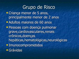 Grupo de Risco  Criança menor de 5 anos, principalmente menor de 2 anos Adultos maiores de 60 anos Pessoas com doença pulmonar grave,cardiovasculares,renais crônicos,doenças hepáticas,hematológicas,neurológicas Imunocomprometidos Grávidas 