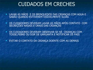 CUIDADOS EM CRECHES LAVAR AS MÃOS  E OS BRINQUEDOS DAS CRIANÇAS COM AGUA E SABÃO QUANDO ESTIVEREM VISÍVELMENTE SUJAS OS CUIDADORES DEVERAM LAVAR AS MÃOS APÓS CONTATO  COM SECREÇÕES NASAIS E ORAIS DAS CRIANÇAS OS CUIDADORES DEVERAM OBSERVAR SE HÁ  CRIANÇAS COM TOSSE,FEBRE OU DOR DE GARGANTA E NOTIFICAR OS PAIS EVITAR O CONTATO DA CRIANÇA DOENTE COM AS DEMAIS 