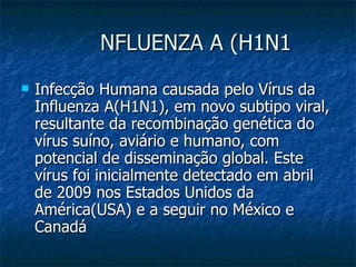 NFLUENZA A (H1N1 Infecção Humana causada pelo Vírus da Influenza A(H1N1), em novo subtipo viral, resultante da recombinação genética do vírus suíno, aviário e humano, com potencial de disseminação global. Este vírus foi inicialmente detectado em abril de 2009 nos Estados Unidos da América(USA) e a seguir no México e Canadá 