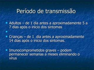 Período de transmissão  Adultos – de 1 dia antes a aproximadamente 5 a 7 dias após o inicio dos sintomas Crianças – de 1  dia antes a aproximadamente 14 dias após o início dos síntomas. Imunocomprometidos graves – podem permanecer semanas a meses eliminando o vírus 