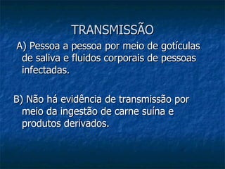 TRANSMISSÃO A) Pessoa a pessoa por meio de gotículas de saliva e fluidos corporais de pessoas infectadas. B) Não há evidência de transmissão por meio da ingestão de carne suína e produtos derivados. 