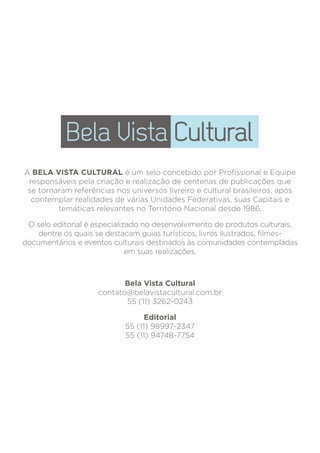 A BELA VISTA CULTURAL é um selo concebido por
Profissional e Equipe responsáveis pela criação e realização
de centenas de publicações que se tornaram referências nos
universos livreiro e cultural brasileiros, após contemplar
realidades de várias Unidades Federativas, suas Capitais e
temáticas relevantes no Território Nacional desde 1986.
O Selo Editorial é especializado no desenvolvimento de
produtos culturais, dentre os quais se destacam livros
ilustrados, guias turísticos e eventos culturais destinados às
comunidades contempladas em suas realizações.
Bela Vista Cultural
belavistacultural@gmail.com
55 (11) 3262-0243
Editorial
fabioavilaartes@gmail.com
55 (11) 98997-2347 / 94748-7754
A BELA VISTA CULTURAL é um selo concebido por Profissional e Equipe
responsáveis pela criação e realização de centenas de publicações que
se tornaram referências nos universos livreiro e cultural brasileiros, após
contemplar realidades de várias Unidades Federativas, suas Capitais e
temáticas relevantes no Território Nacional desde 1986.
O selo editorial é especializado no desenvolvimento de produtos culturais,
dentre os quais se destacam guias turísticos, livros ilustrados, filmes-
documentários e eventos culturais destinados às comunidades contempladas
em suas realizações.
Bela Vista Cultural
contato@belavistacultural.com.br
55 (11) 3262-0243
Editorial
55 (11) 98997-2347
55 (11) 94748-7754
 