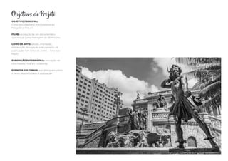 Objetivos do Projeto
OBJETIVO PRINCIPAL:
Filme-documentário, livro e exposição
fotográfica fine-art
FILME: produção de um documentário
audiovisual curta-metragem de 26 minutos.
LIVRO DE ARTE: edição, impressão,
distribuição, divulgação e lançamento da
publicação “Um Grito de Alerta – Amo São
Paulo”.
EXPOSIÇÃO FOTOGRÁFICA: realização de
uma mostra “fine-art” itinerante.
EVENTOS CULTURAIS: que dialoguem sobre
o tema disponibilizado à população.
 