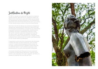 Justificativa do Projeto
Em 1987 foi realizada uma publicação que registrou e cadastrou,
naquele momento, Obras de Arte em Logradouros Públicos da
Regional Sé em São Paulo, as quais eram objeto de preocupação
por representantes da então Subprefeitura e dos Departamentos
responsáveis pela manutenção deste precioso acervo que constitui
um dos maiores atrativos turístico-culturais da Capital Paulista.
Decorridas mais de três décadas do levantamento/diagnóstico
realizado pelo Departamento do Patrimônio Histórico/Divisão
de Preservação da Subprefeitura, constatamos que, infelizmente,
a população paulistana tem desrespeitado sistematicamente
as estátuas, esculturas e manifestações artísticas as quais
têm sofrido mutilações, agressões e desgaste sem que haja
um esforço efetivo de restauro, recuperação, revitalização,
manutenção e cuidados constantes para que a coleção contida
na Regional Sé se mantenha em bom estado e permaneça sendo
um dos maiores atrativos da Metrópole.
A pesquisa de campo permitirá o levantamento das dimensões,
o material das peças, as placas expositivas, suas inscrições
e autoria. O projeto localizará geograficamente, através de
um mapa, as Obras de Arte em Logradouro Público para que
os habitantes tenham a oportunidade de apreciar e cuidar
pessoalmente do rico acervo ainda existente na Metrópole.
Uma ampla Campanha de Mídia permitirá que a população
e visitantes da Capital Paulista descubram o precioso acervo
artístico a ser preservado como parte integrante, da história, do
passado, do presente e do futuro de São Paulo.
 