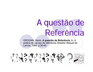 A questão de
               Referência
GROGAN, Denis. A questão de Referência. In: A
prática do serviço de referência. Brasília: Briquet de
Lemos, 1995. p.36-49
 