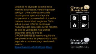 Estamos na alvorada de uma nova
maneira de produzir, vender e prestar
serviços. Uma poderosa onda de
mudanças se aproxima da praia
empresarial e promete destruir a velha
maneira de conduzir negócios. Tudo
indica que na próxima década as
mudanças nas empresas serão maiores
do que as verificadas nos últimos
cinquenta anos. E n'os da
GROUPBUSINESS temos orgulho de
sempre estarmos se preparando a cada
segundo a cada mudança de ritmo do
tambor.
#groupbusiness #estratégias #foco
 