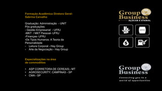 Formação Acadêmica Diretora Geral-
Sabrina Carvalho
Graduação: Administração - UNIT
Pós graduações:
- Gestão Empresarial - UFRJ
-MKT / MKT Pessoal- UFRJ
-Finanças- UFRJ
-Os Tipos Humanos: A Teoria da
Personalidade
- Leitura Corporal - Hay Group
- Arte da Negociação - Hay Group
Especializações na área
de commodities
• ASP CORRETORA DE CEREAIS;- MT
• AGROSECURITY; CAMPINAS - SP
• CMA - SP
 