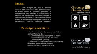 Com atuação em todo o território
nacional, nos destacamos pela comercialização
de etanol anidro e hidratado produzido e
originado por seus clientes produtores para o
mercado de combustíveis, buscando sempre a
melhor estratégia de negócios para seus clientes
através da integração entre clientes produtores e
compradores, gerando melhores negócios.
•Vendas de etanol anidro e etanol hidratado e
acompanhamento de:
- Contratos de longo prazo (12 a 24 meses)
- Contratos Temporários (3 a 6 meses)
- Contratos SPOT (diários)
• Informativos comerciais contendo informações
detalhadas e consistentes sobre as
movimentações do mercado nacional.
Principais serviços
Etanol
 