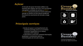 Açúcar
O mercado de açúcar tem bases sólidas e seu
tamanho deve duplicar até 2030. Com sua extensa
rede global e variedade de serviços, a GROUP
BUSINESS está posicionada de maneira ideal para
atender os clientes em face dessas tendências
favoráveis de crescimento do mercado a longo
prazo.
•Vendas de açúcar e acompanhamento de:
- Contratos de longo prazo (12 a 24 meses)
- Contratos Temporários (3 a 6 meses)
- Contratos SPOT (diários)
• Informativos comerciais contendo informações
detalhadas e consistentes sobre as
movimentações do mercado nacional.
Principais serviços
 