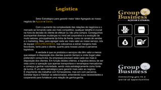 Setor Estratégico para garantir maior Valor Agregado ao nosso
negócio de Açúcar e Etanol.
Com o aumento da complexidade das relações de negócios e o
mercado se tornando cada vez mais competitivo, qualquer detalhe é crucial
na hora da decisão do cliente de efetuar ou não uma compra. Conseguimos
acompanhar diversas mudanças no mind set corporativo e a evolução de
muito setores, principalmente da linha de frente, como os canais de vendas
e o marketing. Mas, para agregar cada vez mais valor ao nosso serviço, nós
da equipe GROUPBUSINESS, nos colocamos a extrair margens mais
favoráveis, tanto para o cliente, quanto para nossas usinas e parceiros
logísticos.
A verdade é que os produtos e serviços não têm valor a menos
que estejam à disposição dos clientes quando (tempo) e onde (lugar) eles
pretendem consumi-los. As empresas precisam estar cada vez mais à
disposição dos clientes. Em função destes critérios, a logística deixou de ser
vista como a operação que apenas transportava e remanejava mercadorias
e começa a ganhar notoriedade, sendo vista estrategicamente como fonte
de lucros. É um setor estratégico para garantir mais valor ao negócio.
É importante não trabalhar com fornecedores, mas sim com parceiros.
Estreitar laços e fidelizar os selecionados, entendendo suas necessidades e
cooperando para fortalecer uma relação de ganha-ganha.
Logística
 