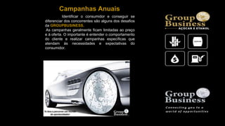 Identificar o consumidor e conseguir se
diferenciar dos concorrentes são alguns dos desafios
da GROUPBUSINESS.
As campanhas geralmente ficam limitadas ao preço
e à oferta. O importante é entender o comportamento
do cliente e realizar campanhas específicas que
atendam às necessidades e expectativas do
consumidor.
Campanhas Anuais
 