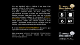 Um fato inegável sobre a Grécia é que suas ilhas
possuem beleza de outro mundo.
Com águas cristalinas, dias ensolarados e paisagens
que mais parecem sonho, as ilhas gregas são,
naturalmente, a viagem da vida e dos sonhos de todos.
Destino completo para quem quer mais que o contato
com belas paisagens e águas de intenso azul, a GROUP
BUSINESS reserva a vocês clientes dias inesquecíveis
neste paraíso, desde vida noturna agitada a muita
história, arquitetura, aldeias brancas, situadas sobre as
falésias vulcânicas que se estendem ao Mar Egeu.
E a você CLIENTE GROUPBUSINESS desejamos que
aproveitem o espetáculo com brilho nos olhos.
Mais uma vez é a GROUP BUSINESS CONECTANDO
VOCÊ A UM MUNDO PRATA DE NOVAS
OPORTUNIDADES!!!
 