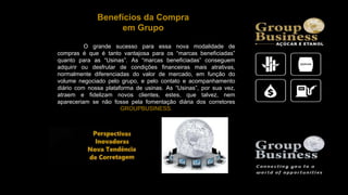 Benefícios da Compra
em Grupo
O grande sucesso para essa nova modalidade de
compras é que é tanto vantajosa para os “marcas beneficiadas”
quanto para as “Usinas”. As “marcas beneficiadas” conseguem
adquirir ou desfrutar de condições financeiras mais atrativas,
normalmente diferenciadas do valor de mercado, em função do
volume negociado pelo grupo, e pelo contato e acompanhamento
diário com nossa plataforma de usinas. As “Usinas”, por sua vez,
atraem e fidelizam novos clientes, estes, que talvez, nem
apareceriam se não fosse pela fomentação diária dos corretores
GROUPBUSINESS.
 
