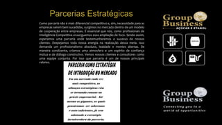 Como parceria não é mais diferencial competitivo e, sim, necessidade para as
empresas serem bem sucedidas, surgimos no mercado dentro de um modelo
de cooperação entre empresas. É essencial que nós, como profissionais de
Inteligência Competitiva enxerguemos essa ampliação de foco. Sendo assim,
esperamos uma parceria onde testemunharemos o sucesso de nossos
clientes. Despejamos toda nossa energia na realização dessa meta. Isso
demanda um profissionalismo absoluto, lealdade e mentes abertas. De
maneira condizente, criamos uma atmosfera e um espírito de confiança
mútua e de diálogo construtivo. Vemos nossos clientes e consultores como
uma equipe conjunta. Por isso que parceria é um de nossos principais
valores.
Parcerias Estratégicas
 