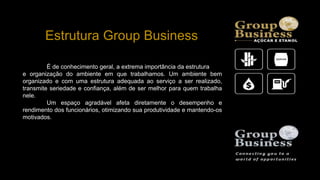 Estrutura Group Business
É de conhecimento geral, a extrema importância da estrutura
e organização do ambiente em que trabalhamos. Um ambiente bem
organizado e com uma estrutura adequada ao serviço a ser realizado,
transmite seriedade e confiança, além de ser melhor para quem trabalha
nele.
Um espaço agradável afeta diretamente o desempenho e
rendimento dos funcionários, otimizando sua produtividade e mantendo-os
motivados.
 