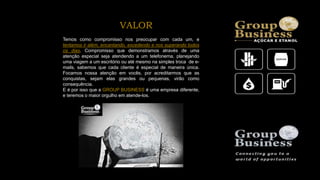 Temos como compromisso nos preocupar com cada um, e
tentamos ir além, encantando, excedendo e nos superando todos
os dias. Compromisso que demonstramos através de uma
atenção especial seja atendendo a um telefonema, planejando
uma viagem a um escritório ou até mesmo na simples troca de e-
mails, sabemos que cada cliente é especial de maneira única.
Focamos nossa atenção em vocês, por acreditarmos que as
conquistas, sejam elas grandes ou pequenas, virão como
consequência.
E é por isso que a GROUP BUSINESS é uma empresa diferente,
e teremos o maior orgulho em atende-los.
VALOR
 