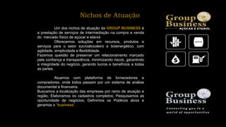 Um dos nichos de atuação da GROUP BUSINESS é
a prestação de serviços de intermediação na compra e venda
do mercado físico de açúcar e etanol.
Oferecemos soluções em recursos, produtos e
serviços para o setor sucroalcooleiro e bioenergético, com
agilidade, simplicidade e flexibilidade.
Fazemos questão de preservar um relacionamento marcado
pela confiança e transparência, minimizando riscos, garantindo
a integridade do negócio, gerando lucros e benefícios a todas
as partes.
Atuamos com plataforma de fornecedores e
compradores, onde todos passam por um sistema de análise
documental e financeira.
Buscamos a localização das empresas por ramo de atuação e
região; Elaboramos os cadastros completos; Pesquisamos as
oportunidade de negócios; Definimos os Públicos alvos e
geramos o “business”.
Nichos de Atuação
 