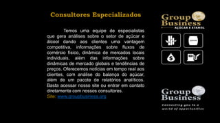 Consultores Especializados
Temos uma equipe de especialistas
que gera análises sobre o setor de açúcar e
álcool dando aos clientes uma vantagem
competitiva, informações sobre fluxos de
comércio físico, dinâmica de mercados locais
individuais, além das informações sobre
dinâmicas de mercado globais e tendências de
preços. Oferecemos notícias em tempo real aos
clientes, com análise do balanço do açúcar,
além de um pacote de relatórios analíticos.
Basta acessar nosso site ou entrar em contato
diretamente com nossos consultores.
Site: www.groupbusiness.org
 
