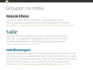 “Temos recusado ofertas. Queremos a satisfação dos clientes,
mesmo que para isso tenhamos uma menor quantidade de ofertas”
Michel Piestun, CEO do Groupon Brasil, Folha de S. Paulo, Março de 2014
"Cerca de 90% das empresas que usam os serviços (do Groupon)
retornam. Uma equipe de 100 pessoas trabalha diretamente com
as ofertas, analisando-as e veriﬁcando as empresas cadastradas.”
Valor Econômico, Outubro de 2013
"Estamos focados em migrar de uma empresa de ofertas diárias por e-mail
pra uma que seja um verdadeiro mercado, onde o comércio local, o mobile
e as ofertas, combinadas, construam o lugar em que as pessoas vão quando
querem comprar alguma coisa, a qualquer hora, em qualquer lugar.”
Rich Williams, VP Global Marketing, Meio & Mensagem, Outubro 2013
Groupon na mídia
 